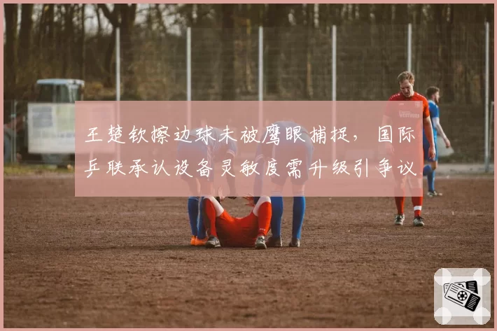 王楚钦擦边球未被鹰眼捕捉，国际乒联承认设备灵敏度需升级引争议