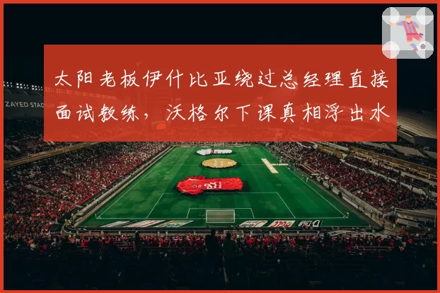 太阳老板伊什比亚绕过总经理直接面试教练,沃格尔下课真相浮出水面