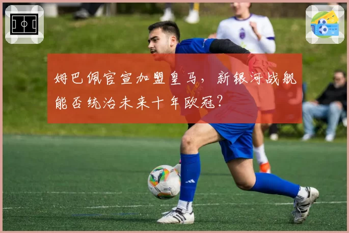 姆巴佩官宣加盟皇马，新银河战舰能否统治未来十年欧冠？