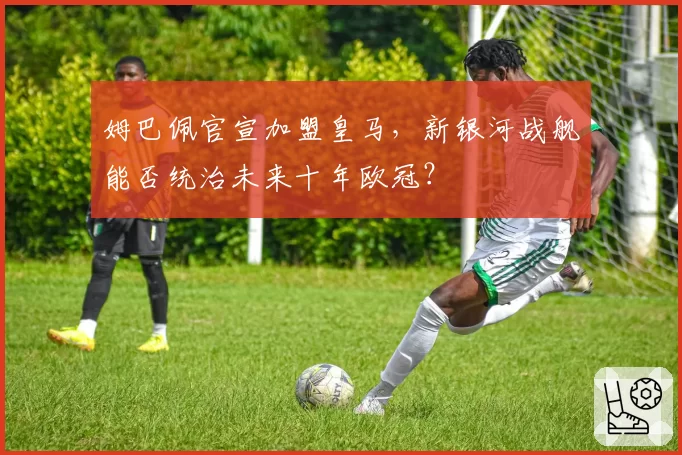 姆巴佩官宣加盟皇马，新银河战舰能否统治未来十年欧冠？
