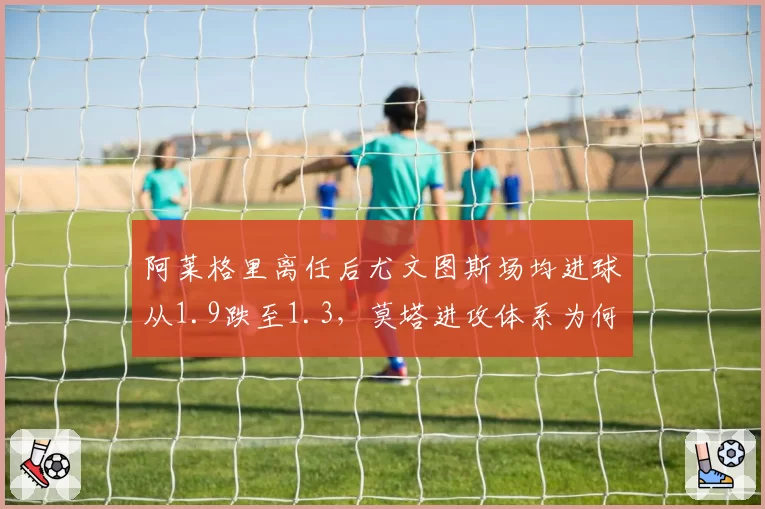 阿莱格里离任后尤文图斯场均进球从1.9跌至1.3，莫塔进攻体系为何失灵？