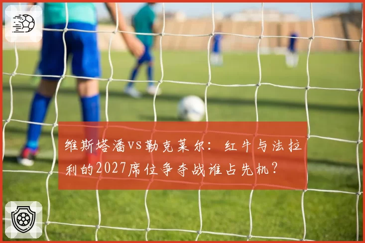 维斯塔潘vs勒克莱尔：红牛与法拉利的2027席位争夺战谁占先机？