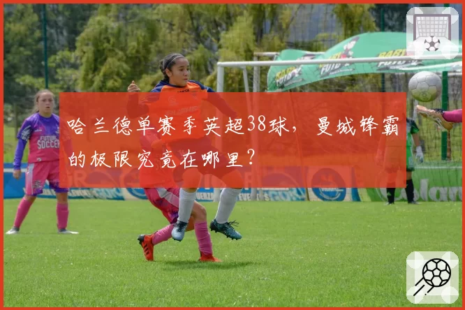 哈兰德单赛季英超38球,曼城锋霸的极限究竟在哪里?