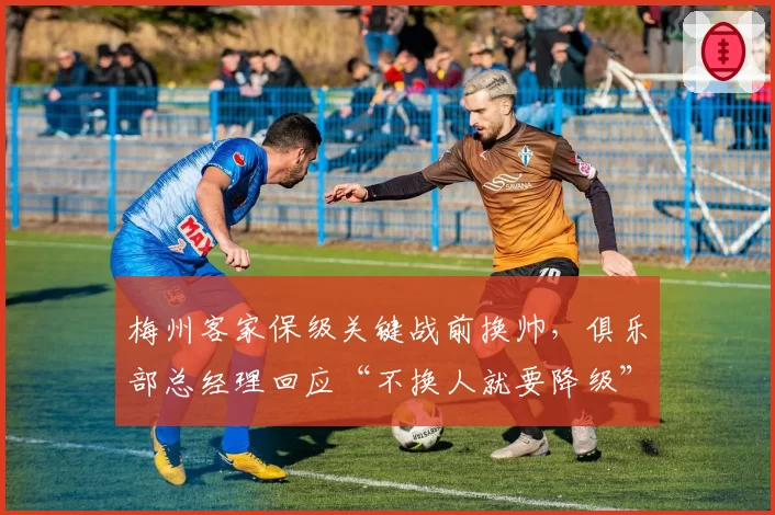 梅州客家保级关键战前换帅,俱乐部总经理回应“不换人就要降级”