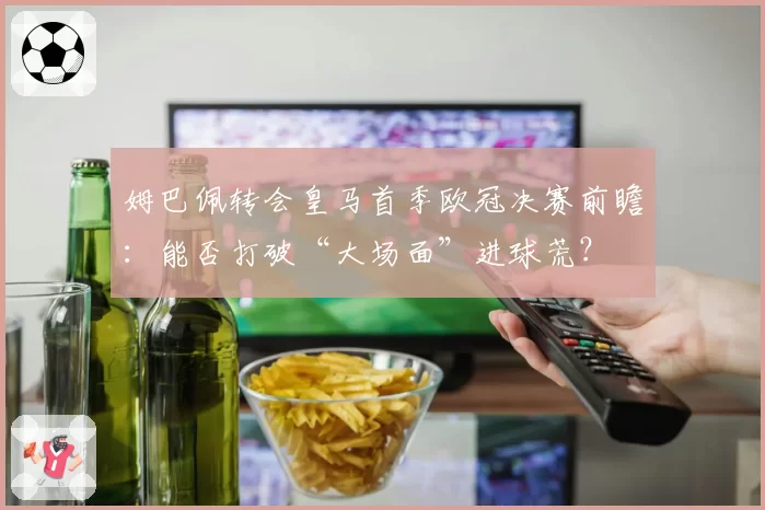 姆巴佩转会皇马首季欧冠决赛前瞻:能否打破“大场面”进球荒?