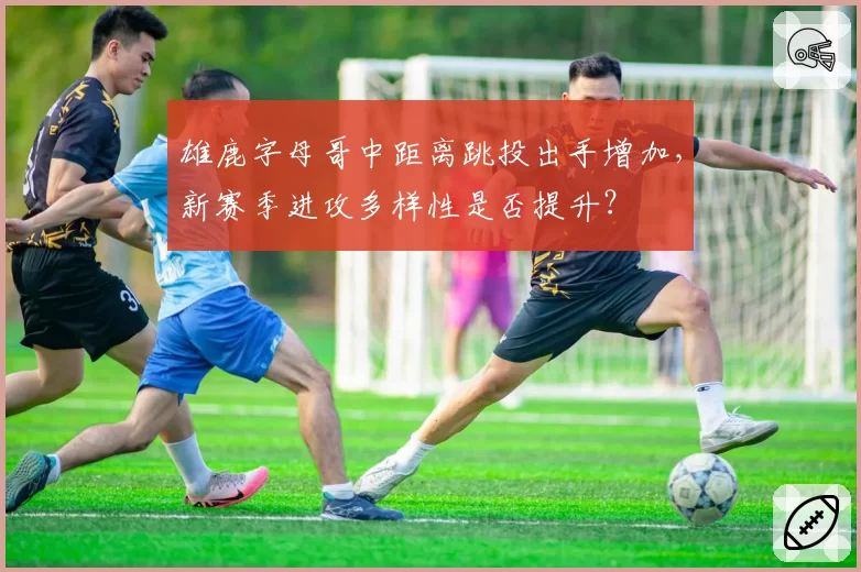 雄鹿字母哥中距离跳投出手增加，新赛季进攻多样性是否提升？