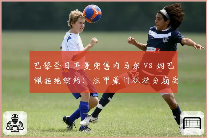 巴黎圣日耳曼兜售内马尔 vs 姆巴佩拒绝续约:法甲豪门双核分崩离析动向