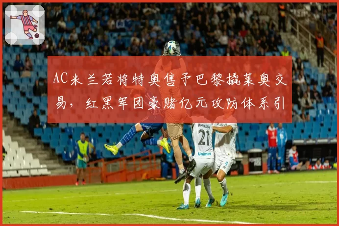 AC米兰若将特奥售予巴黎撬莱奥交易，红黑军团豪赌亿元攻防体系引发轩然大波