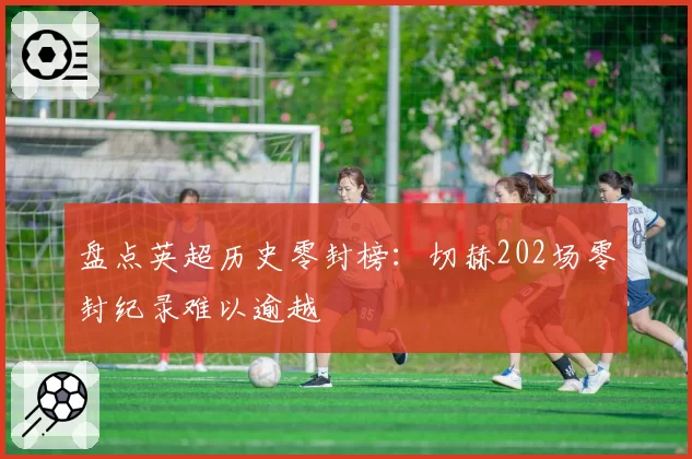 盘点英超历史零封榜：切赫202场零封纪录难以逾越
