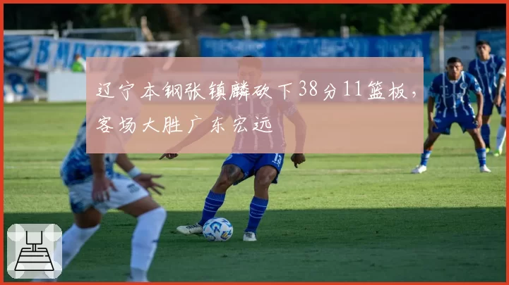 辽宁本钢张镇麟砍下38分11篮板，客场大胜广东宏远