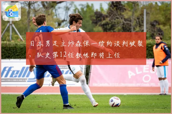 日本男足主帅森保一续约谈判破裂，队史第12任教练即将上任