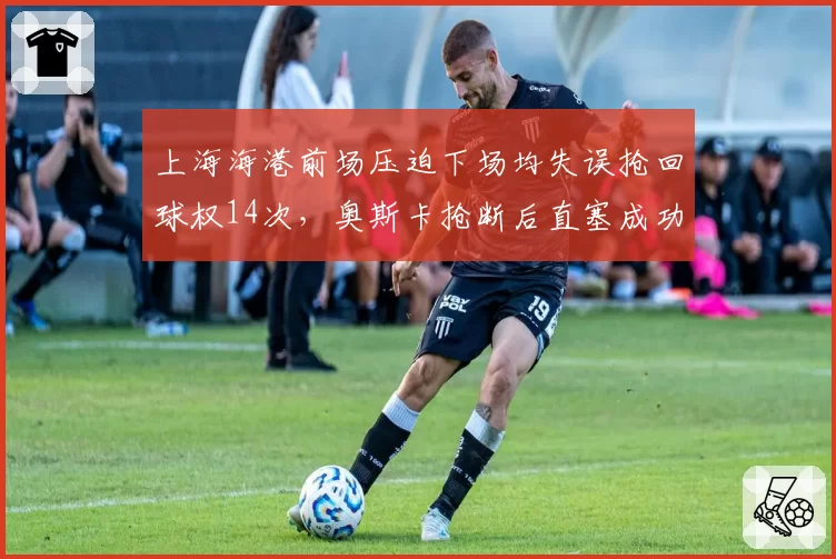 上海海港前场压迫下场均失误抢回球权14次，奥斯卡抢断后直塞成功率82%