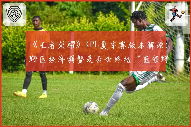 《王者荣耀》KPL夏季赛版本解读：野区经济调整是否会终结“蓝领野”时代？