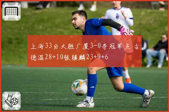 上海33分大胜广厦3-0夺冠军点 古德温28+10张镇麟23+9+6