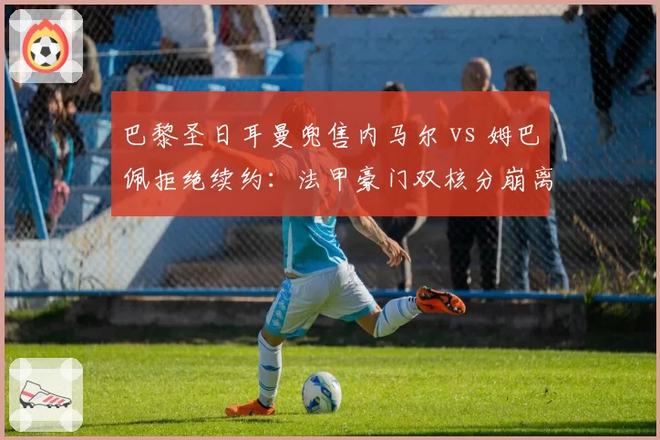 巴黎圣日耳曼兜售内马尔 vs 姆巴佩拒绝续约:法甲豪门双核分崩离析动向