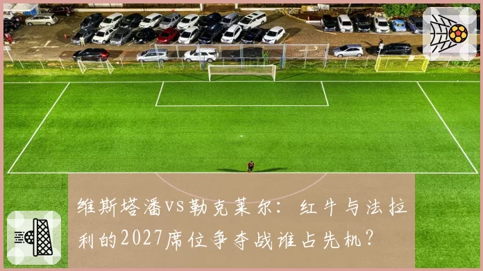 维斯塔潘vs勒克莱尔：红牛与法拉利的2027席位争夺战谁占先机？
