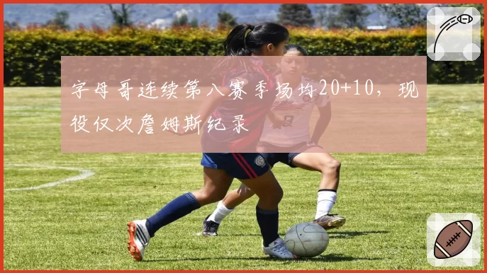 字母哥连续第八赛季场均20+10，现役仅次詹姆斯纪录