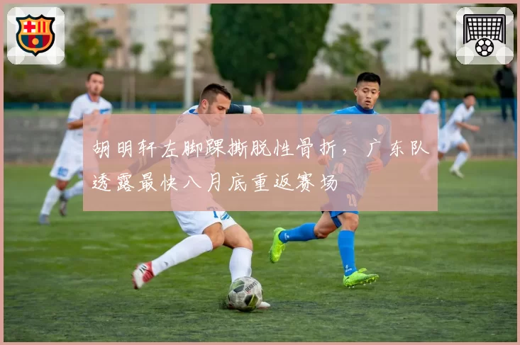 胡明轩左脚踝撕脱性骨折，广东队透露最快八月底重返赛场