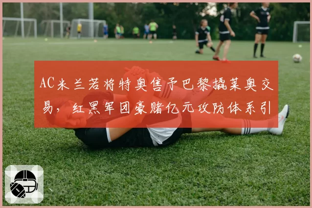 AC米兰若将特奥售予巴黎撬莱奥交易，红黑军团豪赌亿元攻防体系引发轩然大波