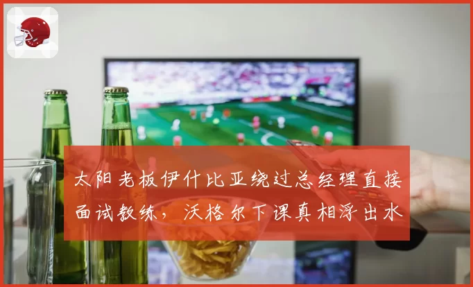 太阳老板伊什比亚绕过总经理直接面试教练,沃格尔下课真相浮出水面