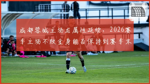 成都蓉城主场龙属性延续，2026赛季主场不败金身能否保持到赛季末