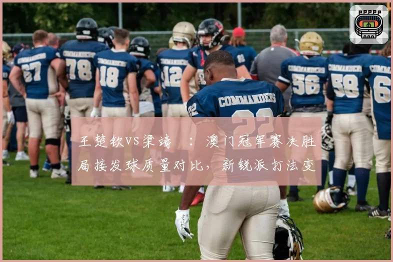 王楚钦vs梁靖崑：澳门冠军赛决胜局接发球质量对比，新锐派打法变革引关注