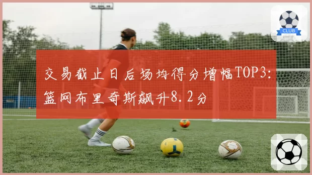 交易截止日后场均得分增幅TOP3：篮网布里奇斯飙升8.2分