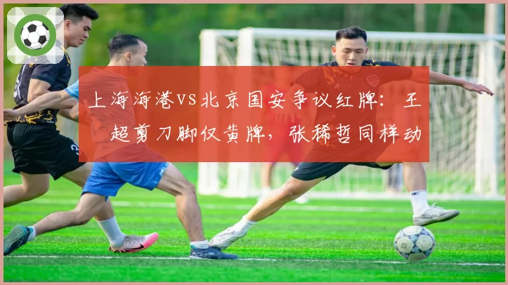 上海海港vs北京国安争议红牌：王燊超剪刀脚仅黄牌，张稀哲同样动作却直红