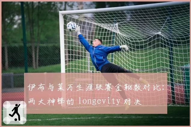 伊布与莱万生涯联赛金靴数对比：两大神锋的 longevity 对决