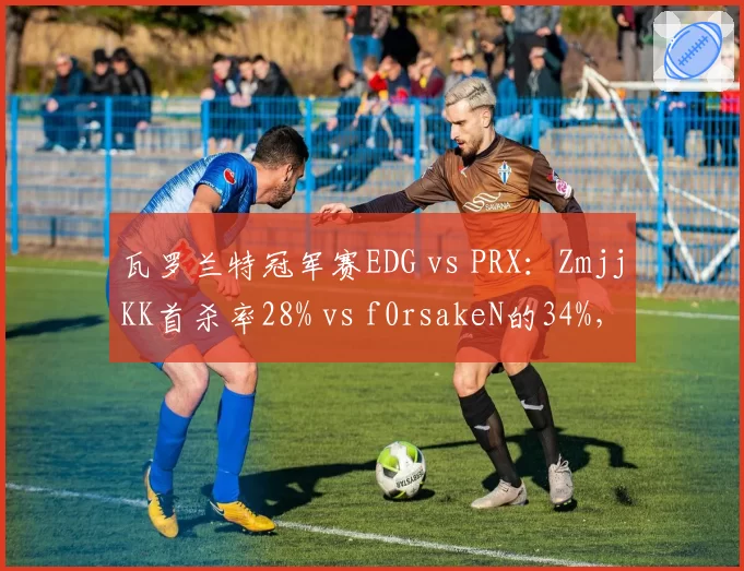 瓦罗兰特冠军赛EDG vs PRX：ZmjjKK首杀率28% vs f0rsakeN的34%，但残局胜率反超7%