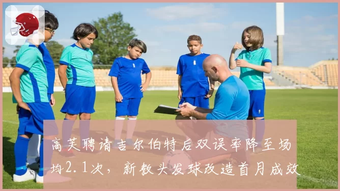 高芙聘请吉尔伯特后双误率降至场均2.1次，新教头发球改造首月成效超预期