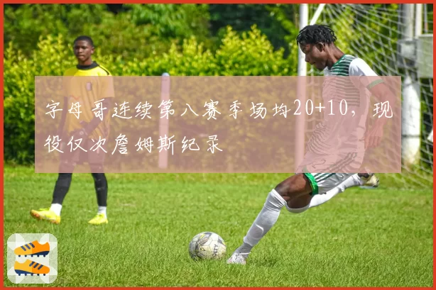 字母哥连续第八赛季场均20+10，现役仅次詹姆斯纪录