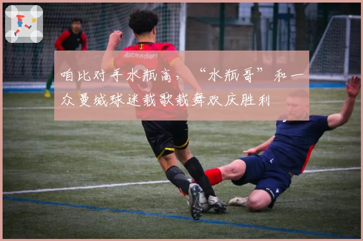 咱比对手水瓶高，“水瓶哥”和一众曼城球迷载歌载舞欢庆胜利