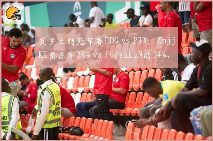 瓦罗兰特冠军赛EDG vs PRX：ZmjjKK首杀率28% vs f0rsakeN的34%，但残局胜率反超7%