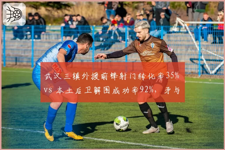 武汉三镇外援前锋射门转化率35% vs 本土后卫解围成功率92%，矛与盾对决