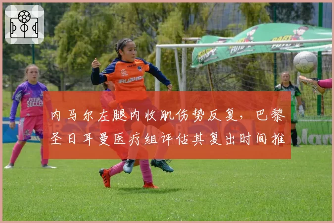 内马尔左腿内收肌伤势反复,巴黎圣日耳曼医疗组评估其复出时间推迟至9月
