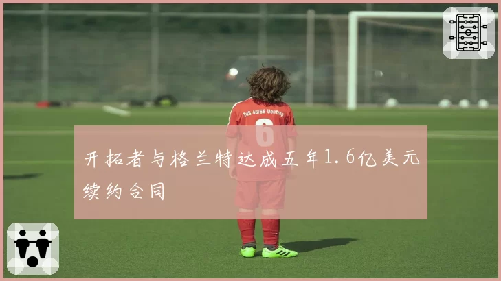 开拓者与格兰特达成五年1.6亿美元续约合同