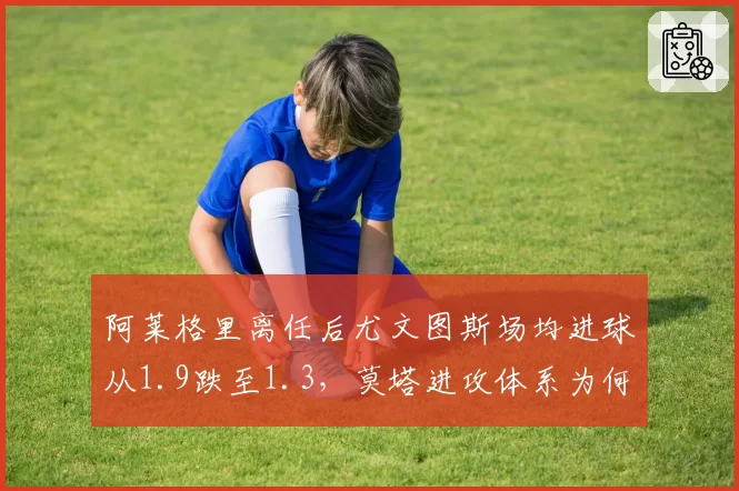 阿莱格里离任后尤文图斯场均进球从1.9跌至1.3，莫塔进攻体系为何失灵？