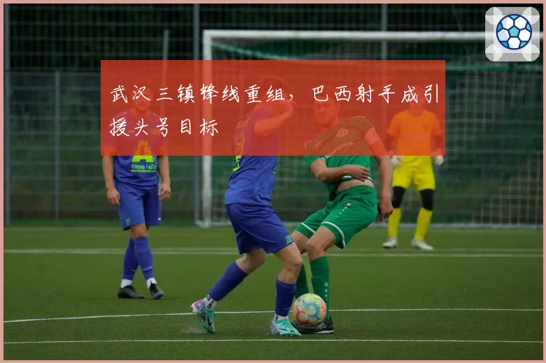 武汉三镇锋线重组，巴西射手成引援头号目标