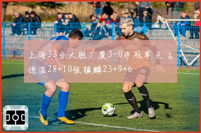 上海33分大胜广厦3-0夺冠军点 古德温28+10张镇麟23+9+6