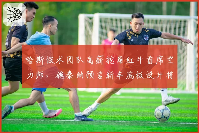 哈斯技术团队高薪挖角红牛首席空力师，施泰纳预言新车底板设计将引发跟车革命__br_