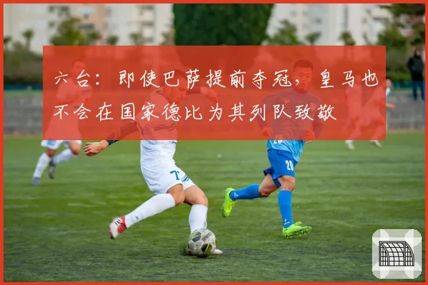 六台:即使巴萨提前夺冠,皇马也不会在国家德比为其列队致敬