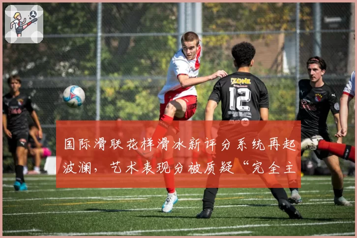 国际滑联花样滑冰新评分系统再起波澜,艺术表现分被质疑“完全主观”