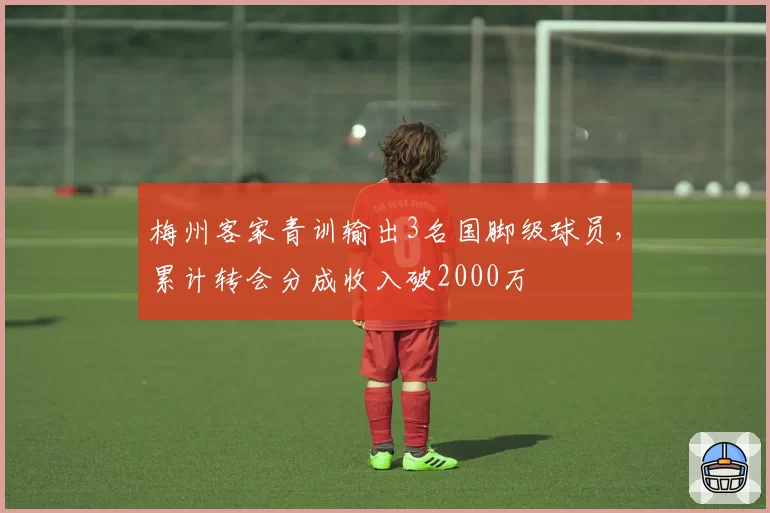 梅州客家青训输出3名国脚级球员，累计转会分成收入破2000万