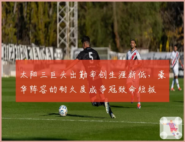 太阳三巨头出勤率创生涯新低，豪华阵容的耐久度成争冠致命短板