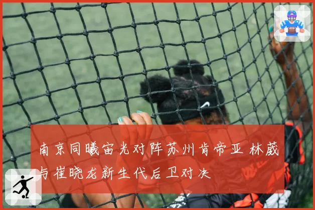 南京同曦宙光对阵苏州肯帝亚 林葳与崔晓龙新生代后卫对决