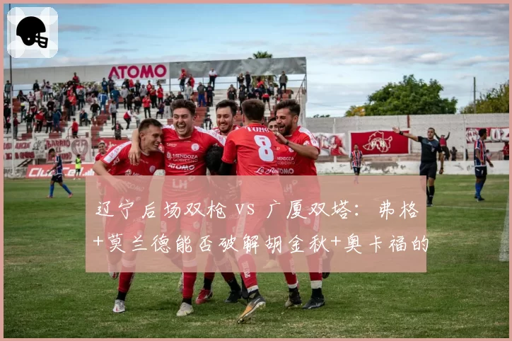辽宁后场双枪 vs 广厦双塔：弗格+莫兰德能否破解胡金秋+奥卡福的内线组合？