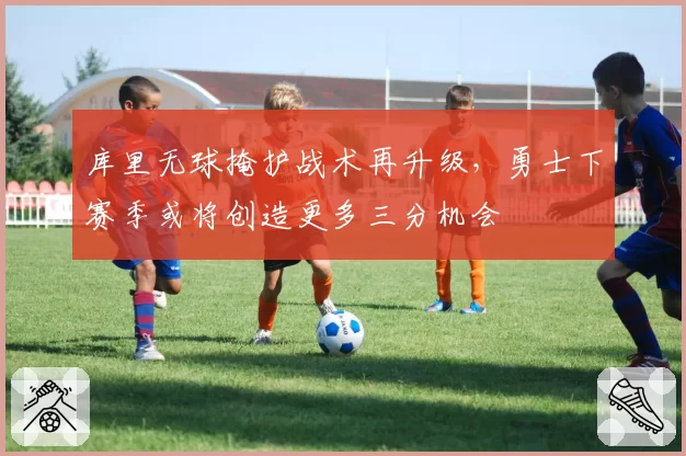 库里无球掩护战术再升级，勇士下赛季或将创造更多三分机会