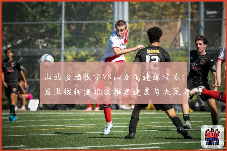 山西汾酒张宁vs山东高速陈培东：后卫线转换进攻推进速度与决策差异