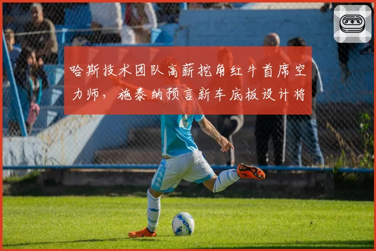 哈斯技术团队高薪挖角红牛首席空力师，施泰纳预言新车底板设计将引发跟车革命__br_